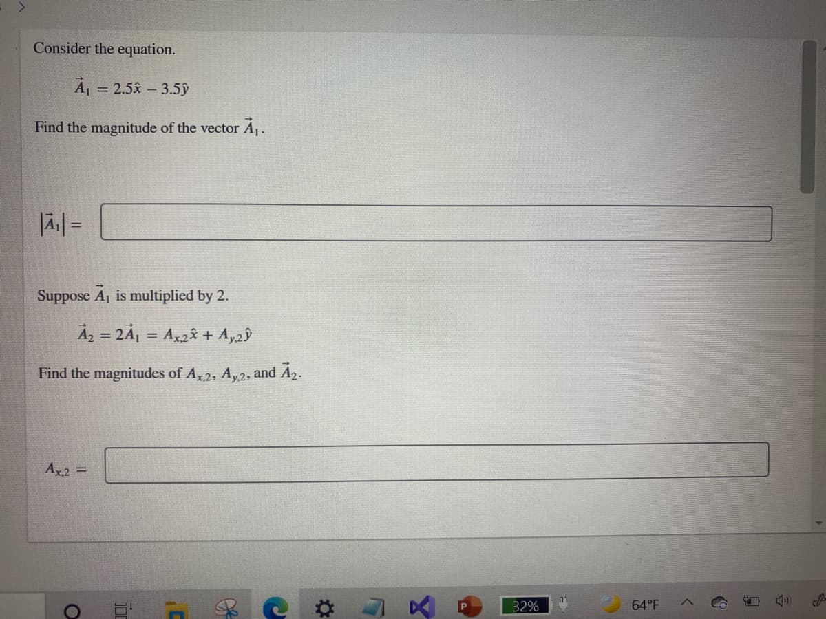 Consider the equation.
Á = 2.5x – 3.5ŷ
%3D
Find the magnitude of the vector Á .
Suppose A, is multiplied by 2.
Az = 2Å¡ = Ax2â + Ay2ŷ
%3D
Find the magnitudes of A,2, Ay2, and A2.
Ax2 =
32%
64°F
