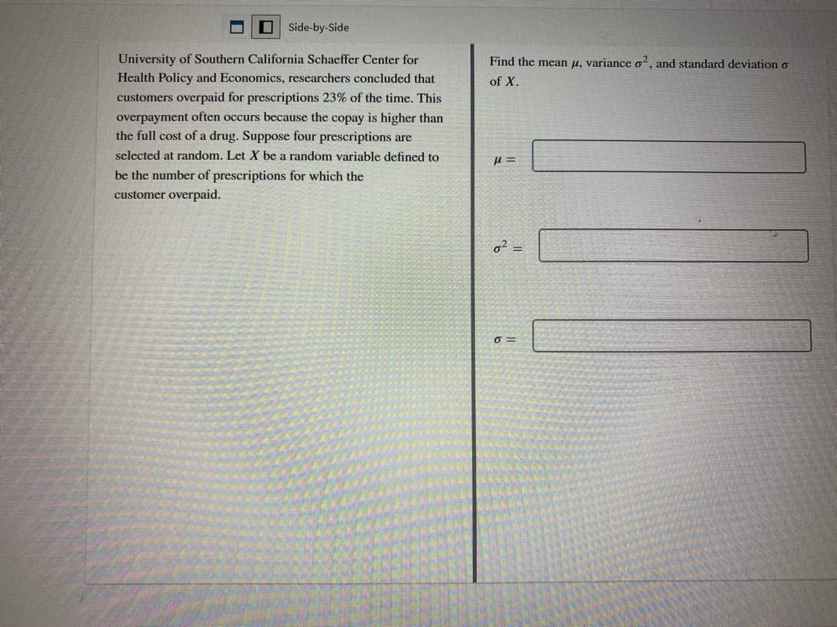 Side-by-Side
University of Southern California Schaeffer Center for
Find the mean u, variance o, and standard deviation o
Health Policy and Economics, researchers concluded that
of X.
customers overpaid for prescriptions 23% of the time. This
overpayment often occurs because the copay is higher than
the full cost of a drug. Suppose four prescriptions are
selected at random. Let X be a random variable defined to
be the number of prescriptions for which the
customer overpaid.
