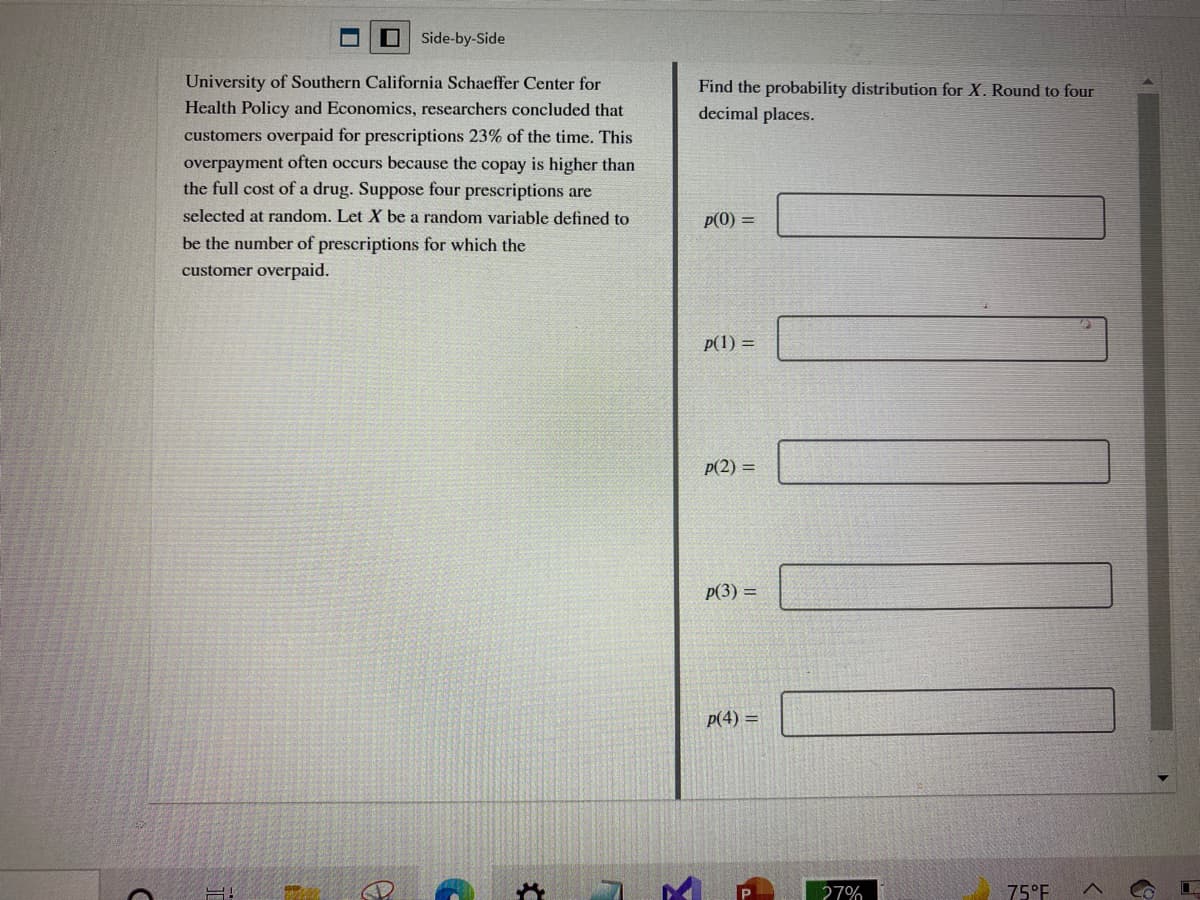 Side-by-Side
University of Southern California Schaeffer Center for
Find the probability distribution for X. Round to four
Health Policy and Economics, researchers concluded that
decimal places.
customers overpaid for prescriptions 23% of the time. This
overpayment often occurs because the copay is higher than
the full cost of a drug. Suppose four prescriptions are
selected at random. Let X be a random variable defined to
p(0) =
be the number of prescriptions for which the
customer overpaid.
p(1) =
p(2) =
p(3) =
p(4) =
27%
75°F
