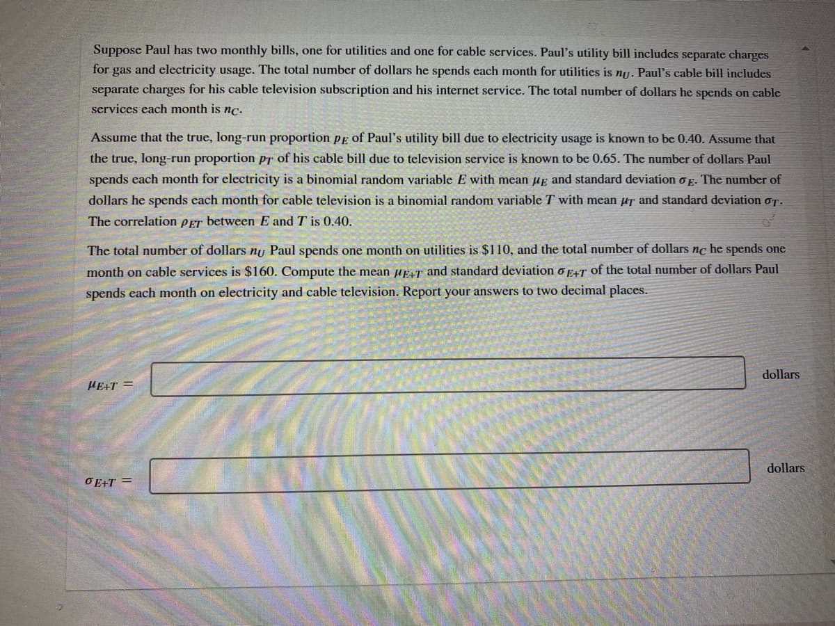 Suppose Paul has two monthly bills, one for utilities and one for cable services. Paul's utility bill includes separate charges
for gas and electricity usage. The total number of dollars he spends each month for utilities is nu. Paul's cable bill includes
separate charges for his cable television subscription and his internet service. The total number of dollars he spends on cable
services each month is nc.
Assume that the true, long-run proportion pE of Paul's utility bill due to electricity usage is known to be 0.40. Assume that
the true, long-run proportion ps of his cable bill due to television service is known to be 0.65. The number of dollars Paul
spends each month for electricity is a binomial random variable E with mean ug and standard deviation o E. The number of
dollars he spends each month for cable television is a binomial random variable T with mean µs and standard deviation oT.
The correlation pET between E and T is 0.40.
The total number of dollars ny Paul spends one month on utilities is $110, and the total number of dollars nc he spends one
month on cable services is $160. Compute the mean up+T and standard deviation o p+T of the total number of dollars Paul
spends each month on electricity and cable television. Report your answers to two decimal places.
dollars
HE+T =
dollars
OE+T =
