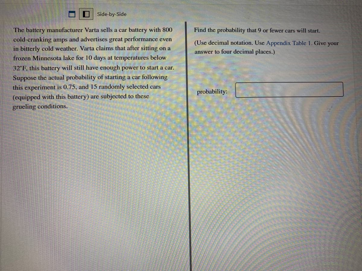 Side-by-Side
The battery manufacturer Varta sells a car battery with 800
Find the probability that 9 or fewer cars will start.
cold-cranking amps and advertises great performance even
in bitterly cold weather. Varta claims that after sitting on a
(Use decimal notation. Use Appendix Table 1. Give your
answer to four decimal places.)
frozen Minnesota lake for 10 days at temperatures below
32°F, this battery will still have enough power to start a car.
Suppose the actual probability of starting a car following
this experiment is 0.75, and 15 randomly selected cars
probability:
(equipped with this battery) are subjected to these
grueling conditions.
