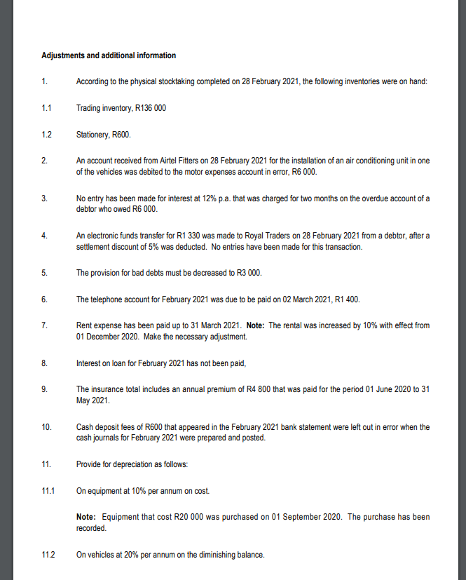 Adjustments and additional information
1.
According to the physical stocktaking completed on 28 February 2021, the following inventories were on hand:
1.1
Trading inventory, R136 000
1.2
Stationery, R600.
2.
An account received from Airtel Fitters on 28 February 2021 for the installation of an air conditioning unit in one
of the vehicles was debited to the motor expenses account in error, R6 000.
No entry has been made for interest at 12% p.a. that was charged for two months on the overdue account of a
debtor who owed R6 000.
3.
An electronic funds transfer for R1 330 was made to Royal Traders on 28 February 2021 from a debtor, after a
settlement discount of 5% was deducted. No entries have been made for this transaction.
4.
5.
The provision for bad debts must be decreased to R3 000.
6.
The telephone account for February 2021 was due to be paid on 02 March 2021, R1 400.
Rent expense has been paid up to 31 March 2021. Note: The rental was increased by 10% with effect from
01 December 2020. Make the necessary adjustment.
7.
Interest on loan for February 2021 has not been paid,
8.
9.
The insurance total includes an annual premium of R4 800 that was paid for the period 01 June 2020 to 31
Мay 2021.
10.
Cash deposit fees of R600 that appeared in the February 2021 bank statement were left out in error when the
cash journals for February 2021 were prepared and posted.
11.
Provide for depreciation as follows:
11.1
On equipment at 10% per annum on cost.
Note: Equipment that cost R20 000 was purchased on 01 September 2020. The purchase has been
recorded.
11.2
On vehicles at 20% per annum on the diminishing balance.
