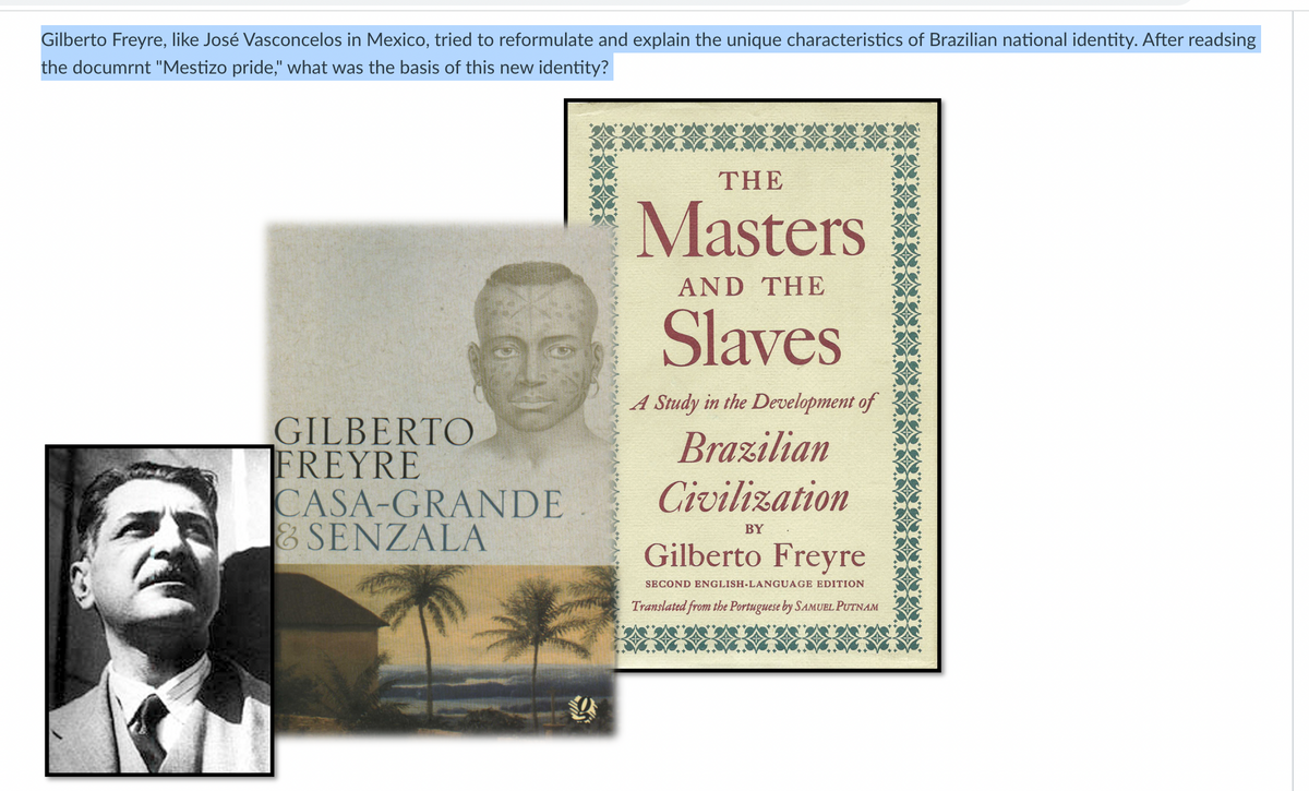 Gilberto Freyre, like José Vasconcelos in Mexico, tried to reformulate and explain the unique characteristics of Brazilian national identity. After readsing
the documrnt "Mestizo pride," what was the basis of this new identity?
GILBERTO
FREYRE
CASA-GRANDE
& SENZALA
THE
Masters
AND THE
Slaves
A Study in the Development of
Brazilian
Civilization
BY
Gilberto Freyre
SECOND ENGLISH-LANGUAGE EDITION
Translated from the Portuguese by SAMUEL PUTNAM