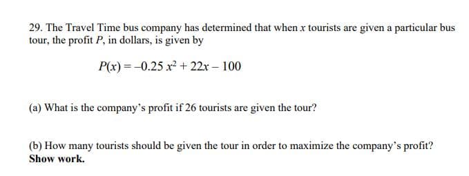 29. The Travel Time bus company has determined that when x tourists are given a particular bus
tour, the profit P, in dollars, is given by
P(x) = -0.25 x + 22x – 100
(a) What is the company's profit if 26 tourists are given the tour?
(b) How many tourists should be given the tour in order to maximize the company's profit?
Show work.
