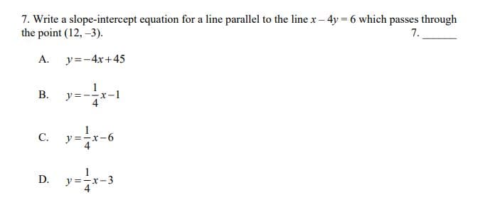 7. Write a slope-intercept equation for a line parallel to the line x – 4y = 6 which passes through
the point (12, -3).
7.
A.
y=-4x+45
B.
y=--r
C.
y =-x-6
y=-x-3
