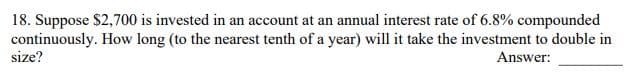 18. Suppose $2,700 is invested in an account at an annual interest rate of 6.8% compounded
continuously. How long (to the nearest tenth of a year) will it take the investment to double in
size?
Answer:
