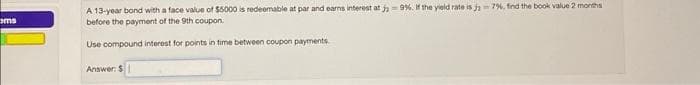 ems
A 13-year bond with a face value of $5000 is redeemable at par and earns interest at ja -9%. If the yield rate is j 7%, find the book value 2 months
before the payment of the 9th coupon.
Use compound interest for points in time between coupon payments.
Answer: $