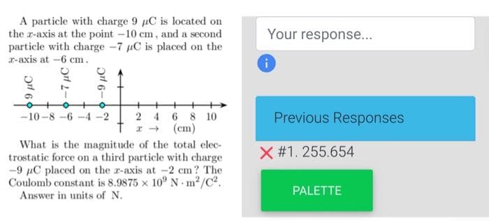 A particle with charge 9 C is located on
the x-axis at the point -10 cm, and a second
particle with charge 7 C is placed on the
z-axis at -6 cm.
-7 μC
-9 μC
-10-8-6-4-2
24 6 8 10
(cm)
What is the magnitude of the total elec-
trostatic force on a third particle with charge
-9 μC placed on the z-axis at -2 cm? The
Coulomb constant is 8.9875 x 109 N-m²/C².
Answer in units of N.
Your response...
Previous Responses
X #1. 255.654
PALETTE