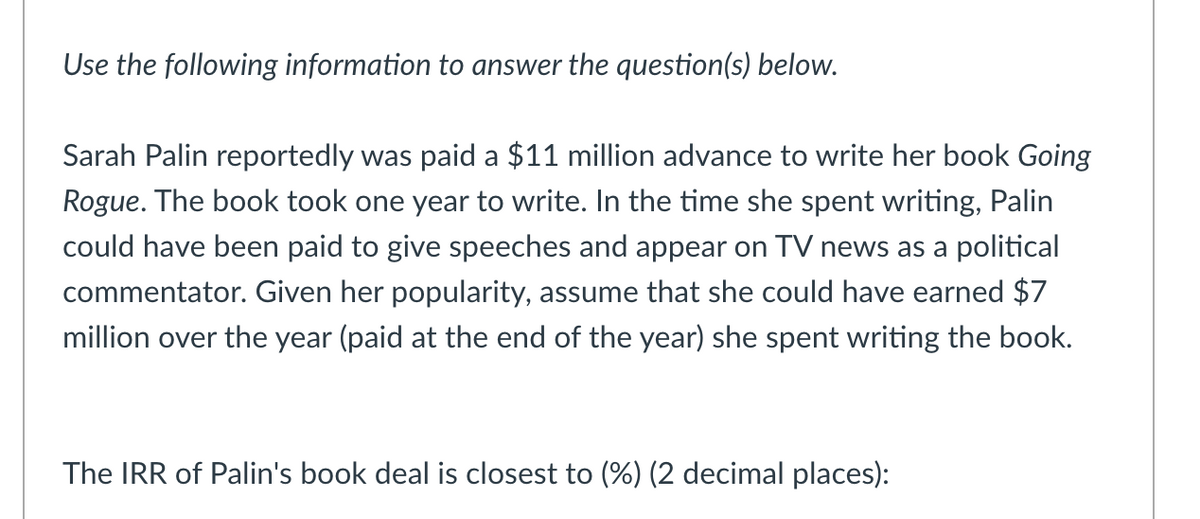 Use the following information to answer the question(s) below.
Sarah Palin reportedly was paid a $11 million advance to write her book Going
Rogue. The book took one year to write. In the time she spent writing, Palin
could have been paid to give speeches and appear on TV news as a political
commentator. Given her popularity, assume that she could have earned $7
million over the year (paid at the end of the year) she spent writing the book.
The IRR of Palin's book deal is closest to (%) (2 decimal places):