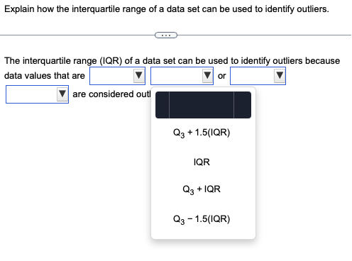 Explain how the interquartile range of a data set can be used to identify outliers.
The interquartile range (IQR) of a data set can be used to identify outliers because
data values that are
or
are considered outl
Q3 + 1.5(IQR)
IQR
Q3 + IQR
Q3 - 1.5(IQR)