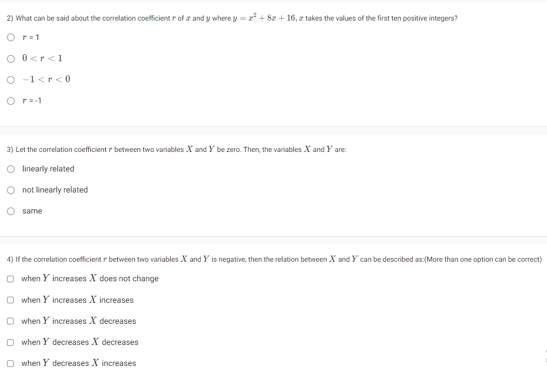 2) What can be said about the correlation coefficient r of x and y where y = x² + 8x + 16, a takes the values of the first ten positive integers?
r = 1
O 0<r <1
O −1 <r <0
O r = -1
3) Let the correlation coefficient r between two variables X and Y be zero. Then, the variables X and Y are:
O linearly related
O
not linearly related
O same
4) If the correlation coefficient r between two variables X and Y is negative, then the relation between X and Y can be described as:(More than one option can be correct)
when Y increases X does not change
Owhen Y increases X increases
Owhen Y increases X decreases
Owhen Y decreases X decreases
Owhen Y decreases X increases