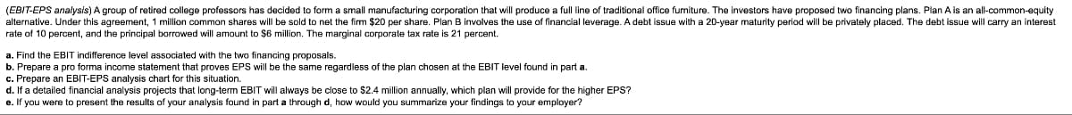 (EBIT-EPS analysis) A group of retired college professors has decided to form a small manufacturing corporation that will produce a full line of traditional office furniture. The investors have proposed two financing plans. Plan A is an all-common-equity
alternative. Under this agreement, 1 million common shares will be sold to net the firm $20 per share. Plan B involves the use of financial leverage. A debt issue with a 20-year maturity period will be privately placed. The debt issue will carry an interest
rate of 10 percent, and the principal borrowed will amount to $6 million. The marginal corporate tax rate is 21 percent.
a. Find the EBIT indifference level associated with the two financing proposals.
b. Prepare a pro forma income statement that proves EPS will be the same regardless of the plan chosen at the EBIT level found in part a.
c. Prepare an EBIT-EPS analysis chart for this situation.
d. If a detailed financial analysis projects that long-term EBIT will always be close to $2.4 million annually, which plan will provide for the higher EPS?
e. If you were to present the results of your analysis found in part a through d, how would you summarize your findings to your employer?