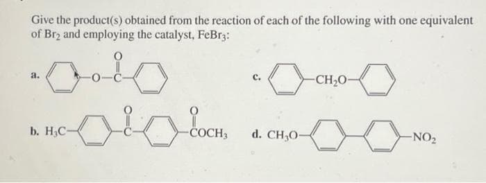 Give the product(s) obtained from the reaction of each of the following with one equivalent
of Br₂ and employing the catalyst, FeBr3:
a.
b. H₂C-
-COCH3
C.
0
d. CH₂0-
-CH₂0-
-NO₂