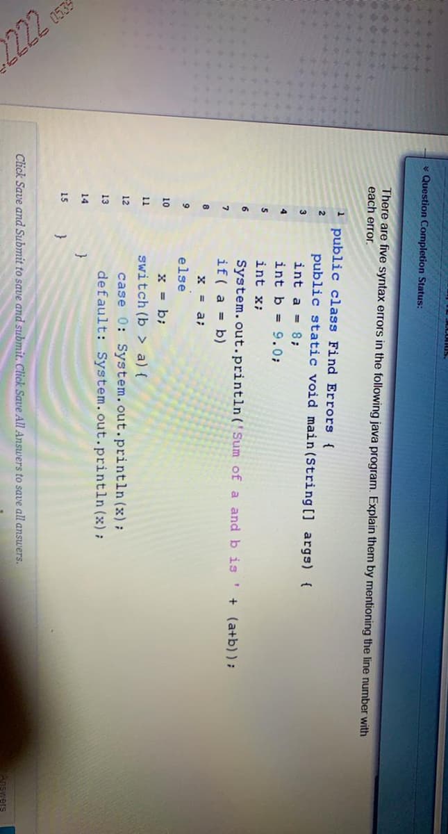 2222
0539
* Question Completion Status:
444+
There are five syntax errors in the following java program. Explain them by mentioning the line number with
each error.
1 public class Find Errors {
public static void main (String[] args) {
int a = 8;
2
3
4
int b = 9.0;
int x;
6.
System.out.println ('Sum of a and b is ' + (a+b));
if( a = b)
8
X = a;
else
10
x = b;
11
switch (b > a) {
case 0: System.out.println (x);
default: System.out.println (x):
12
13
14
}
15
}
Click Save and Submit to save and submit. Click Save All Answers to save all answers.
Answers
