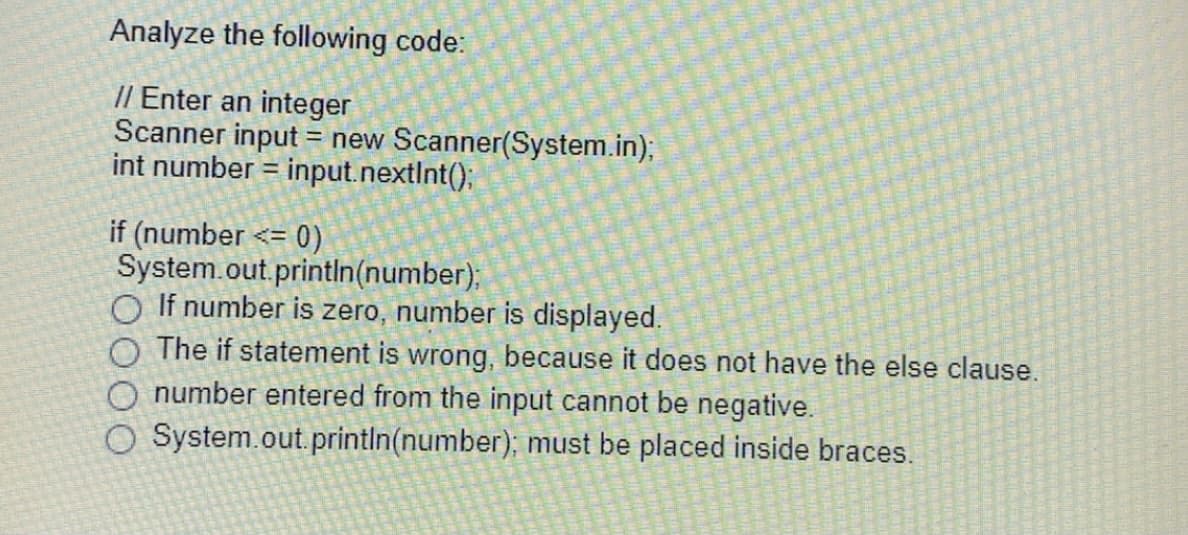 Analyze the following code:
// Enter an integer
Scanner input = new Scanner(System.in);B
int number = input.nextInt()B
%3D
if (number <= 0)
System.out.println(number);
O If number is zero, number is displayed.
The if statement is wrong, because it does not have the else clause.
O number entered from the input cannot be negative.
O System.out.println(number); must be placed inside braces.
