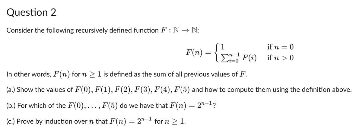 Question 2
Consider the following recursively defined function F: N→ N:
F (n) = { 1 - ₁ - 1 F (i)
if n = 0
ΣF(i) if n>0
In other words, F(n) for n ≥ 1 is defined as the sum of all previous values of F.
(a.) Show the values of F(0), F(1), F(2), F(3), F(4), F(5) and how to compute them using the definition above.
(b.) For which of the F(0),..., F(5) do we have that F(n) = 2″−¹?
(c.) Prove by induction over n that F(n) = 2″−¹ for n ≥ 1.