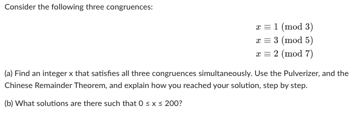 Consider the following three congruences:
x = 1 (mod 3)
x = 3 (mod 5)
x = 2 (mod 7)
(a) Find an integer x that satisfies all three congruences simultaneously. Use the Pulverizer, and the
Chinese Remainder Theorem, and explain how you reached your solution, step by step.
(b) What solutions are there such that 0 ≤ x ≤ 200?