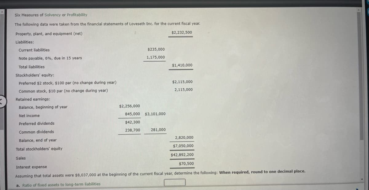 Six Measures of Solvency or Profitability
The following data were taken from the financial statements of Loveseth Inc. for the current fiscal year.
Property, plant, and equipment (net)
$2,232,500
Liabilities:
Current liabilities
Note payable, 6%, due in 15 years.
Total liabilities
Stockholders' equity:
Preferred $2 stock, $100 par (no change during year)
Common stock, $10 par (no change during year)
Retained earnings:
Balance, beginning of year
Net income
Preferred dividends
Common dividends
Balance, end of year
Total stockholders' equity
Sales
$2,256,000
$235,000
1,175,000
845,000 $3,101,000
$42,300
238,700
281,000
$1,410,000
$2,115,000
2,115,000
2,820,000
$7,050,000
$42,892,200
$70,500
Interest expense
Assuming that total assets were $8,037,000 at the beginning of the current fiscal year, determine the following: When required, round to one decimal place.
a. Ratio of fixed assets to long-term liabilities