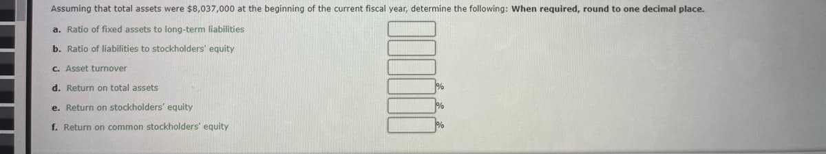 Assuming that total assets were $8,037,000 at the beginning of the current fiscal year, determine the following: When required, round to one decimal place.
a. Ratio of fixed assets to long-term liabilities
b. Ratio of liabilities to stockholders' equity
c. Asset turnover
d. Return on total assets
e. Return on stockholders' equity
f. Return on common stockholders' equity
%
%
%