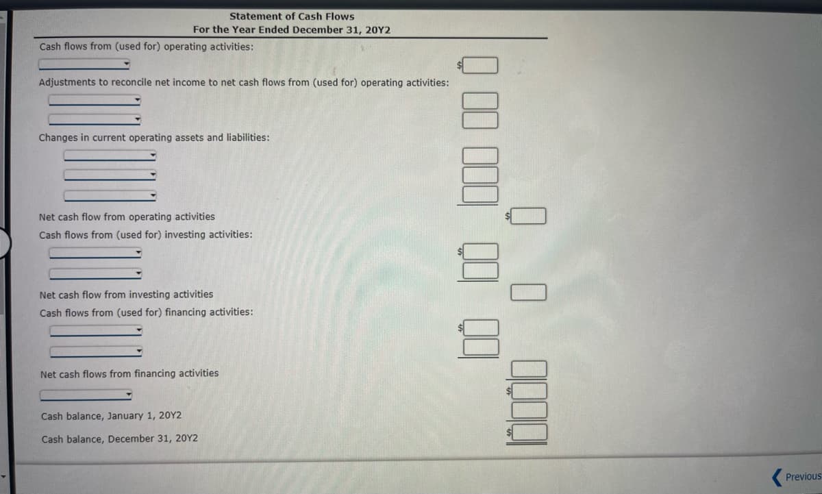 Statement of Cash Flows
For the Year Ended December 31, 20Y2
Cash flows from (used for) operating activities:
Adjustments to reconcile net income to net cash flows from (used for) operating activities:
Changes in current operating assets and liabilities:
Net cash flow from operating activities
Cash flows from (used for) investing activities:
Net cash flow from investing activities
Cash flows from (used for) financing activities:
Net cash flows from financing activities
Cash balance, January 1, 20Y2
Cash balance, December 31, 20Y2
Q00 000 00 00
0 0 0000
Previous
