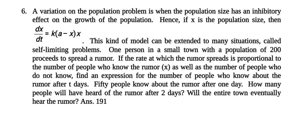 6. A variation on the population problem is when the population size has an inhibitory
effect on the growth of the population. Hence, if x is the population size, then
dx
k(a- x)x
%3D
dt
This kind of model can be extended to many situations, called
self-limiting problems. One person in a small town with a population of 200
proceeds to spread a rumor. If the rate at which the rumor spreads is proportional to
the number of people who know the rumor (x) as well as the number of people who
do not know, find an expression for the number of people who know about the
rumor after t days. Fifty people know about the rumor after one day. How many
people will have heard of the rumor after 2 days? Will the entire town eventually
hear the rumor? Ans. 191
