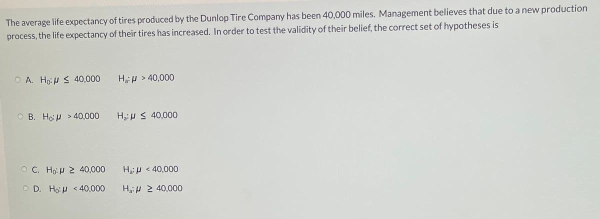 The average life expectancy of tires produced by the Dunlop Tire Company has been 40,000 miles. Management believes that due to a new production
process, the life expectancy of their tires has increased. In order to test the validity of their belief, the correct set of hypotheses is
O A. Ho: H S 40,000
Ha: H > 40,000
O B. Ho:H > 40,000
H3:H S 40,000
O C. Ho:H 2 40,000
Ha:H < 40,000
O D. Ho:H <40,000
Ha:H > 40,000
