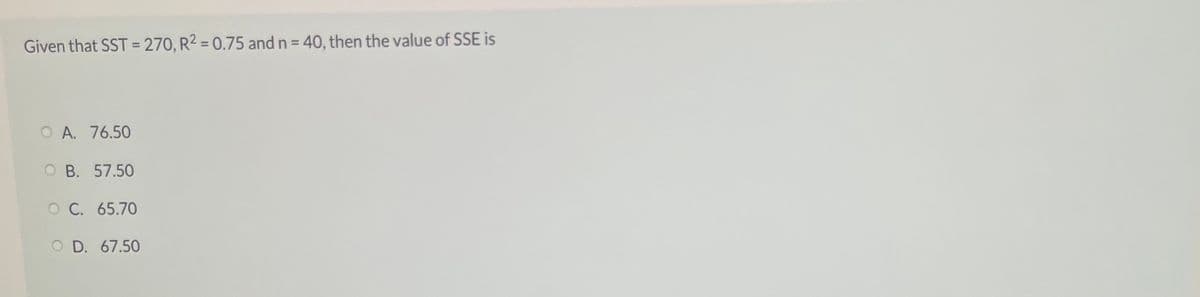 Given that SST = 270, R2 = 0.75 and n = 40, then the value of SSE is
%3D
%3D
O A. 76.50
O B. 57.50
O C. 65.70
O D. 67.50
