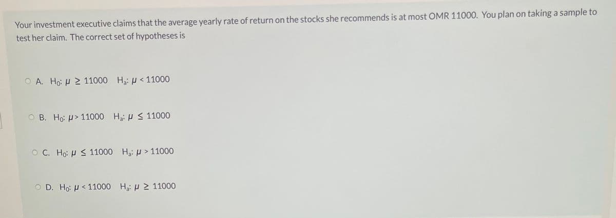 Your investment executive claims that the average yearly rate of return on the stocks she recommends is at most OMR 11000. You plan on taking a sample to
test her claim. The correct set of hypotheses is
O A. Ho: H 2 11000 Hạ: µ < 11000
Ο Β. Ho: μ> 11000 H μ < 11000
O C. Ho: H S 11000 H3: µ > 11000
Ο D. Ho: μ< 110000 H: μ > 11000
