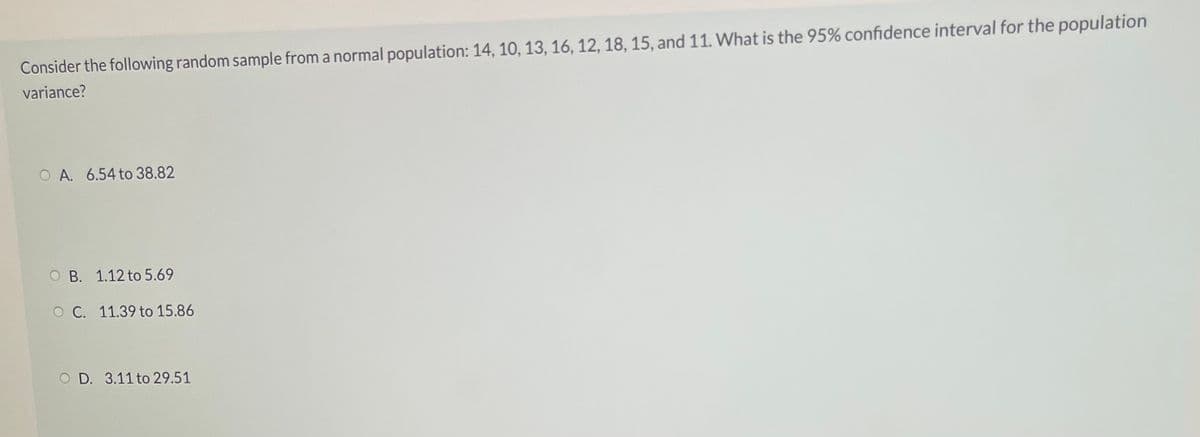 Consider the following random sample from a normal population: 14, 10, 13, 16, 12, 18, 15, and 11. WWhat is the 95% confidence interval for the population
variance?
O A. 6.54 to 38.82
O B. 1.12 to 5.69
O C. 11.39 to 15.86
O D. 3.11 to 29.51
