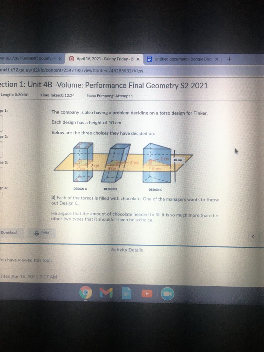 MY eCLASS Gwinnett County Px
B April 16, 2021-Skinny Friday-2 x
E Untitled document-Google Doc x
nnett.k12.ga.us/d21/le/content/2597193/viewContent/45285932/View
ection 1: Unit 4B -Volume: Performance Final Geometry S2 2021
Length: 0:30:00
Time Taken:0:12:24
Nana Frimpong: Attempt 1
ge 1:
The company is also having a problem deciding on a torso design for Tinker.
Each design has a height of 10 cm.
Below are the three choices they have decided on.
ge 2:
Cm10 cm
ge 3:
2 cm
en
16 cm
ge 4:
DESIGN A
DESIGN B
DESIGN C
3) Each of the torsos is filled with chocolate. One of the managers wants to throw
out Design C.
He argues that the amount of chocolate needed to fill it is so much more than the
other two types that it shouldn't even be a choice.
Download
A Print
Activity Details
You have viewed this topic
isited Apr 16, 2021 7:17 AM
