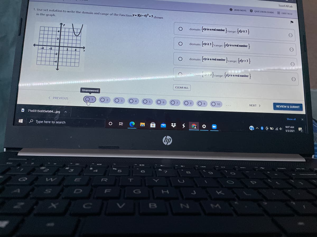 Saad Aftab
ADD NOTE
O QUESTION GUIDE
9 EXIT TEST
1. Use set notation to write the domain and range of the function Y-2(x-4)² + 3 shown
in the graph.
domain: ria a real mumber
range:
domain: **23 range: {ylyis a real manmber}
domain: ris a real amber range:
Oinam }range: {vlyis areal mamber
CLEAR ALL
Unanswered
< PREVIOUS
O 10
NEXT>
REVIEW & SUBMIT
Show all
O 71e3315cd35efa94.jpg
9:07 AM
O RI
5/3/2021
O Type here to search
hp
RO
D

