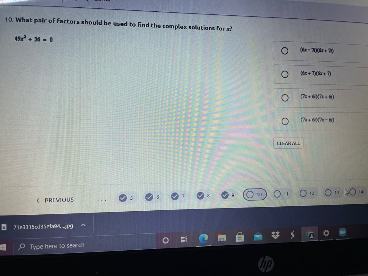 10. What pair of factors should be used to find the complex solutions for x?
49x+36 0
(6x-71)(6x + 71)
(6x + 7)(6x + 7)
(7x+ 61)(7x+ 61)
(7x+ 6i)(7x-61)
CLEAR ALL
O 12
O 13 O 14
10
5
( PREVIOUS
71e3315cd35efa94..jpg
e Type here to search
hp
近
