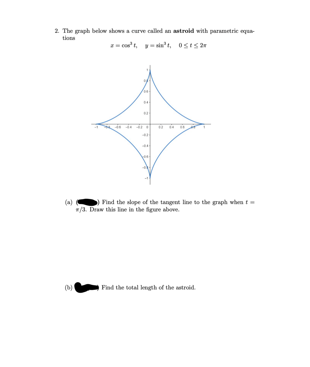 2. The graph below shows a curve called an astroid with parametric equa-
tions
x = cos³ t,
= sin³ t,
0 <t< 27
0.
0.6
0.4-
0.2
-0.6 -0.4
-0.2 0
0.2
0.4
06
-0.2-
-0.4
-0.6-
-0
-1
(a)
T/3. Draw this line in the figure above.
Find the slope of the tangent line to the graph when t =
(b)
Find the total length of the astroid.
