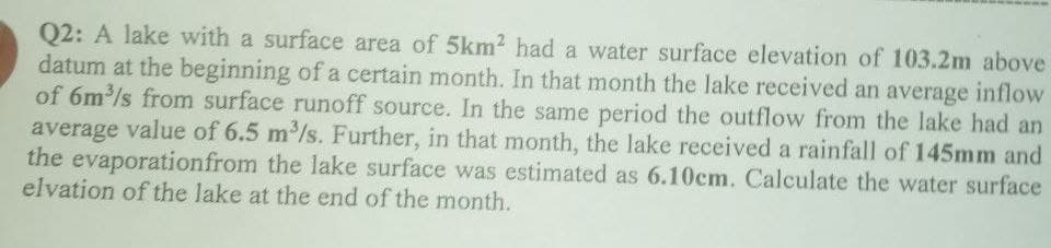 Q2: A lake with a surface area of 5km² had a water surface elevation of 103.2m above
datum at the beginning of a certain month. In that month the lake received an average inflow
of 6m³/s from surface runoff source. In the same period the outflow from the lake had an
average value of 6.5 m³/s. Further, in that month, the lake received a rainfall of 145mm and
the evaporation from the lake surface was estimated as 6.10cm. Calculate the water surface
elvation of the lake at the end of the month.