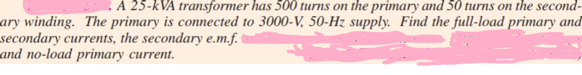 A 25-kVA transformer has 500 turns on the primary and 50 turns on the second-
ary winding. The primary is connected to 3000-V, 50-Hz supply. Find the full-load primary and
secondary currents, the secondary e.m.f.
and no-load primary current.
