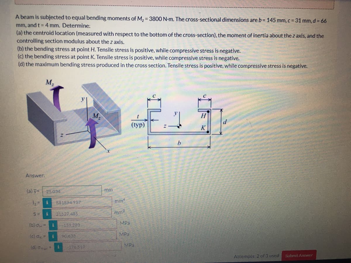 A beam is subjected to equal bending moments of M, = 3800 N-m. The cross-sectional dimensions are b= 145 mm, c = 31 mm, d = 66
mm, and t = 4 mm. Determine:
(a) the centroid location (measured with respect to the bottom of the cross-section), the moment of inertia about the z axis, and the
controlling section modulus about the z axis.
(b) the bending stress at point H. Tensile stress is positive, while compressive stress is negative.
(c) the bending stress at point K. Tensile stress is positive, while compressive stress is negative.
(d) the maximum bending stress produced in the cross section. Tensile stress is positive, while compressive stress is negative.
M-
M2
H
(typ)
K
Answer:
mm
(a) y=
25.034
881894.957
mm-
S= i
21527.485
mm3
MPa
(b) op =
-159.283.
MPa
(c) Ok=
90.633
MPa
(d) omax =
-176.519
Attempts: 2 of 3 used
Submit Answer
