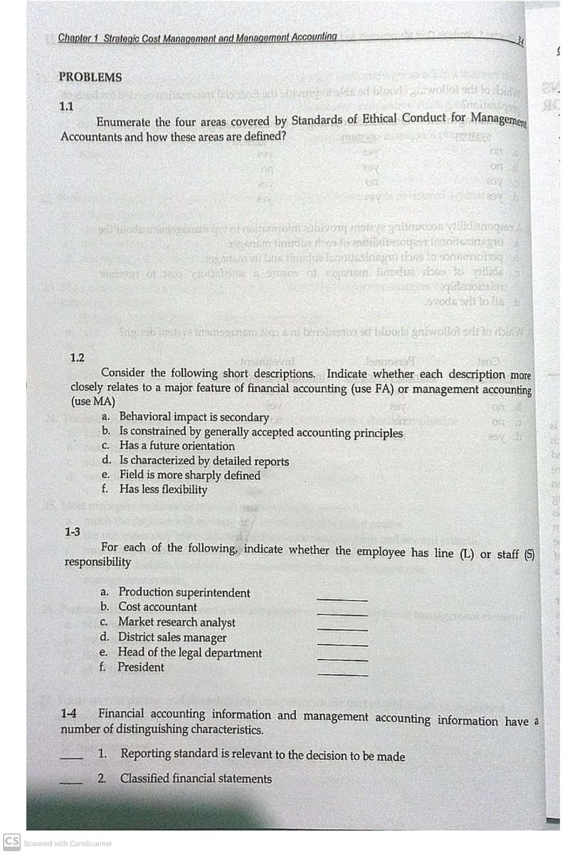 Chapter 1 Strategic Cost Management and Management Accounting
PROBLEMS
1.1
Enumerate the four areas covered by Standards of Ethical Conduct for Manageme
Accountants and how these areas are defined?
On
on
1.2
lanno
Consider the following short descriptions. Indicate whether each description more
closely relates to a major feature of financial accounting (use FA) or management accounting
(use MA)
a. Behavioral impact is secondary
b. Is constrained by generally accepted accounting principles
c. Has a future orientation
d. Is characterized by detailed reports
e. Field is more sharply defined
f. Has less flexibility
on
1-3
For each of the following, indicate whether the employee has line (L) or staff (S)
responsibility
a. Production superintendent
b. Cost accountant
C. Market research analyst
d. District sales manager
Head of the legal department
f. President
e.
Financial accounting information and management accounting information have a
number of distinguishing characteristics.
1-4
1. Reporting standard is relevant to the decision to be made
2.
Classified financial statements
CS Scanned with CamScanner
