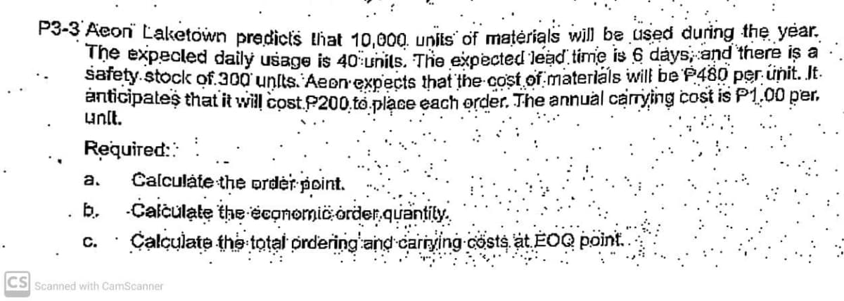 P3-3 Aeoni Laketown predicts that 10,000. unis' of matérials will be used during the year,
The expecled daily usage is 4o units, The expected lead time is 6 dáys and there iş a
sarety.stock of.300 unlts. Aepn expects that the cost of materláls will be P480 per unit. It.
anticipates that it will cost.P200.to.place each order. The annual carrying cost is P1,00 per.
unlt.
Required::
Calculáte the ordėr point.
b. Calčulate the économic order.quantily.
Calculate the total ordering and carrying cösts, at EOQ point.
a.
C.
CS Scanned with CamScanner
