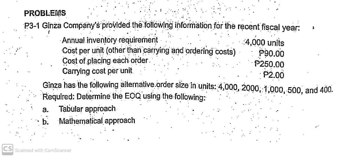 PROBLEMS
P3-1 Ginża Company's provided the following information for the ręcent fiscal year:
Annual inventory requirement
Cöst per unit (other than carrying and ordering costs)
Cost of placing.each order.
Carrying cost per unit.
Ginza has the following aiternative.order size in units: 4,000, 2000; 1,000, 500, and 400.
Required: Determine the EOQ using the following:
Tabular approach.
b. Mathematical approach
:4,000 units
P90.00
P250.00
P2.00
а.
CS Scanned with CamScanner
