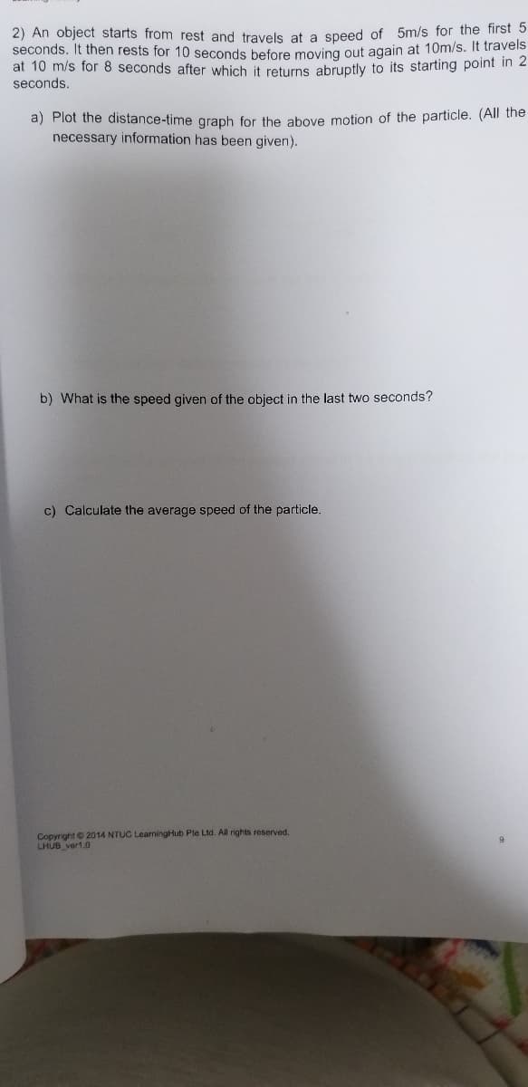 2) An object starts from rest and travels at a speed of 5m/s for the first 5
seconds. It then rests for 10 seconds before moving out again at 10m/s. It travels
at 10 m/s for 8 seconds after which it returns abruptly to its starting point in 2
seconds.
a) Plot the distance-time graph for the above motion of the particle. (All the
necessary information has been given).
b) What is the speed given of the object in the last two seconds?
c) Calculate the average speed of the particle.
Copyright© 2014 NTUC LeaningHub Ple Ltd. All rights reserved.
LHUB ver1.0

