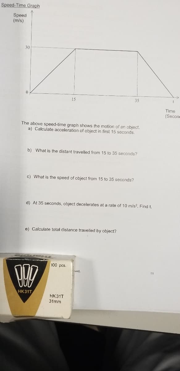 Speed-Time Graph
Speed
(m/s)
30
15
35
Time
(Secone
The above speed-time graph shows the motion of an object.
a) Calculate acceleration of object in first 15 seconds.
b) What is the distant travelled from 15 to 35 seconds?
c) What is the speed of object from 15 to 35 seconds?
d) At 35 seconds, object decelerates at a rate of 10 m/s?, Find t.
e) Calculate total distance travelled by object?
100 pcs.
ved.
HK31T
HK31T
31mm
