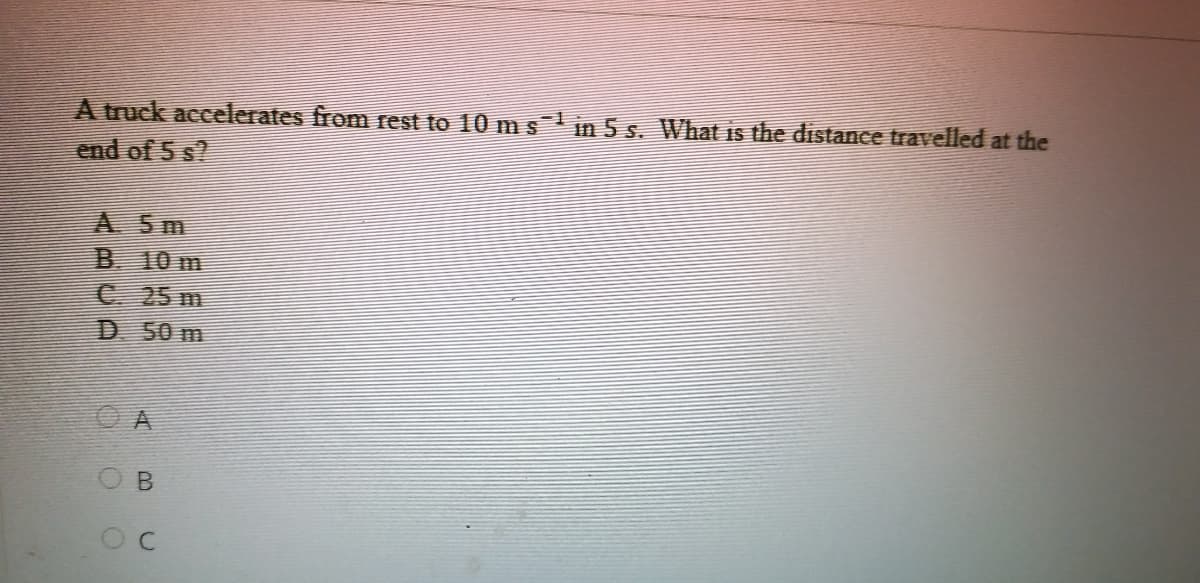 A truck accelerates from rest to 10 m s in 5 s. What is the distance travelled at the
end of 5 s?
A 5m
B 10 m
C 25 m
D 50 m
O B
