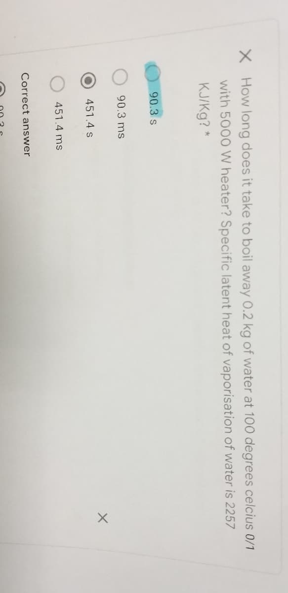 How long does it take to boil away 0.2 kg of water at 100 degrees celcius 0/1
with 5000 W heater? Specific latent heat of vaporisation of water is 2257
KJ/Kg? *
90.3 s
90.3 ms
451.4 s
451.4 ms
Correct answer
