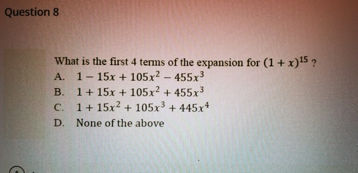 Question 8
What is the first 4 terms of the expansion for (1+ x)5 ?
A. 1-15x + 105x?
1 + 15x + 105x + 455x3
1 + 15x2 + 105x' + 445x*
455x3
B.
C.
D.
None of the above
