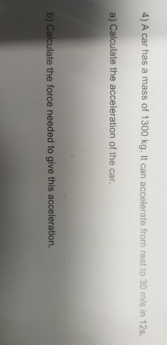 4) A car has a mass of 1300 kg. It can accelerate from rest to 30 m/s in 12s.
a) Calculate the acceleration of the car.
b) Calculate the force needed to give this acceleration.
