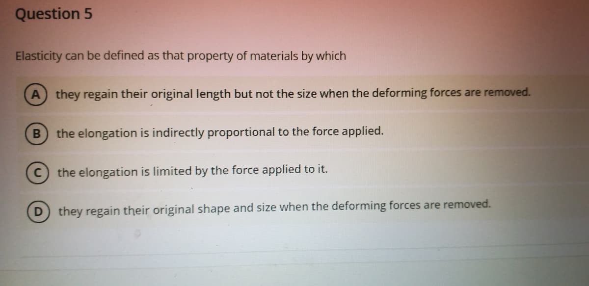 Question 5
Elasticity can be defined as that property of materials by which
they regain their original length but not the size when the deforming forces are removed.
the elongation is indirectly proportional to the force applied.
the elongation is limited by the force applied to it.
they regain their original shape and size when the deforming forces are removed.
