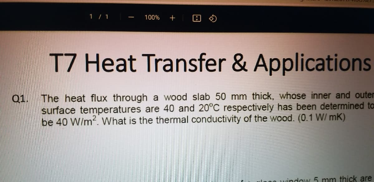 1/ 1
100%
+
T7 Heat Transfer & Applications
Q1. The heat flux through a wood slab 50 mm thick, whose inner and outer
surface temperatures are 40 and 20°C respectively has been determined to
be 40 W/m2. What is the thermal conductivity of the wood. (0.1 W/ mK)
o uindow 5 mm thick are
