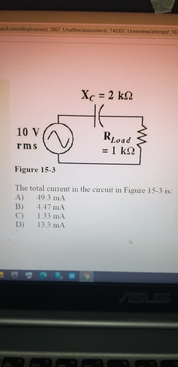 pard.com/ultra/courses/ 2867 1/outline/assessment/ 140392 1/overview/attempt/ 183
Xc = 2 k.
%3D
10 V
RLoad
= 1 k.
rms
Figure 15-3
The total cuIrent in the circuit in Figure 15-3 is:
A)
49.3 mA
B)
C)
D)
4.47 mA
1.33 mA
13.3 mA
SUS
