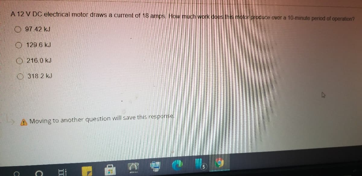 A 12 V DC electrical motor draws a current of 18 amps. How much work does this motor produce over a 10-minute period of operation?
O 97.42 kJ
O129 6 kJ
216.0 kJ
318 2 kJ
A Moving to another question will save this response.
alda.
