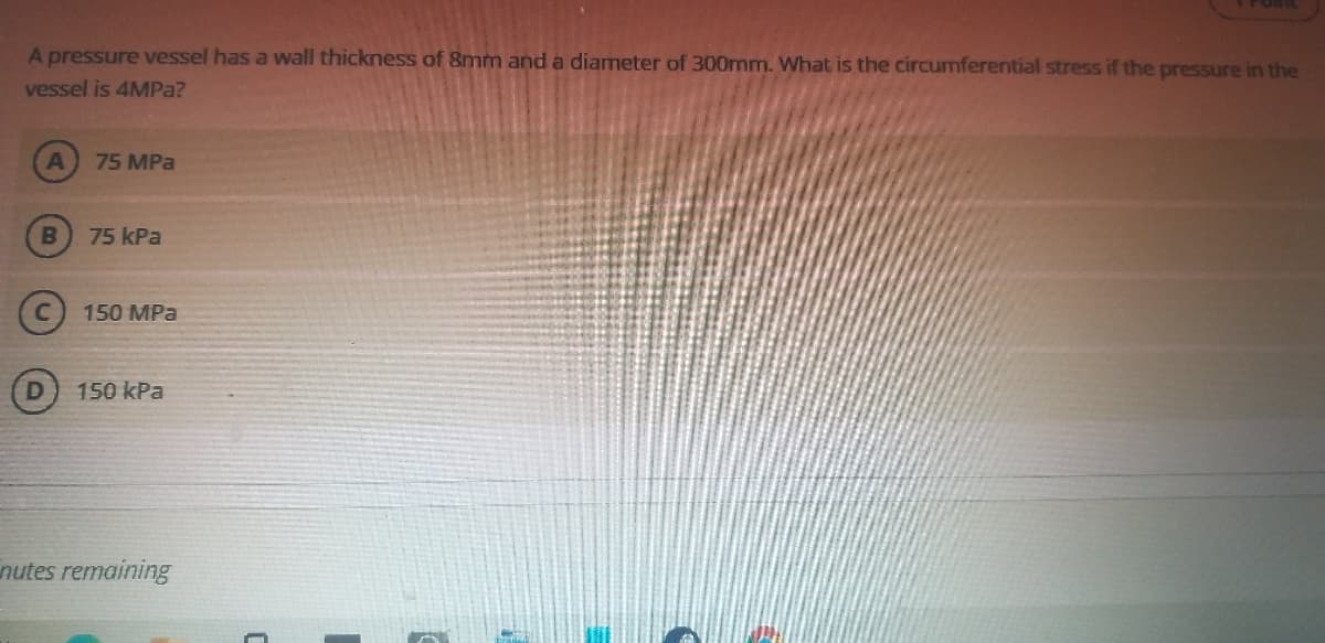 A pressure vessel has a wall thickness of 8mm and a diameter of 300mm. What is the circumferential stress if the pressure in the
vessel is 4MPA?
75 MPa
75 kPa
150 MPa
150 kPa
nutes remaining
